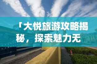 「大悦旅游攻略揭秘，探索魅力无限的未知之地」